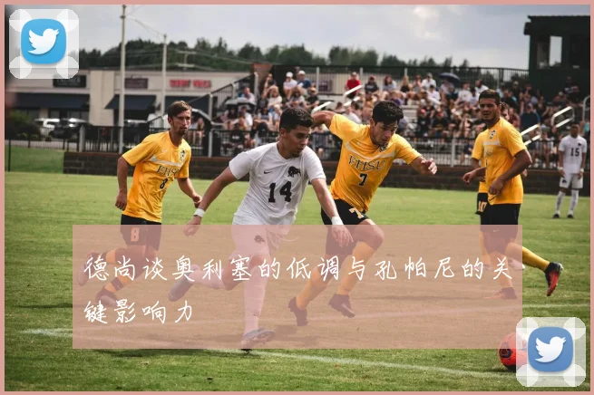 德尚谈奥利塞的低调与孔帕尼的关键影响力