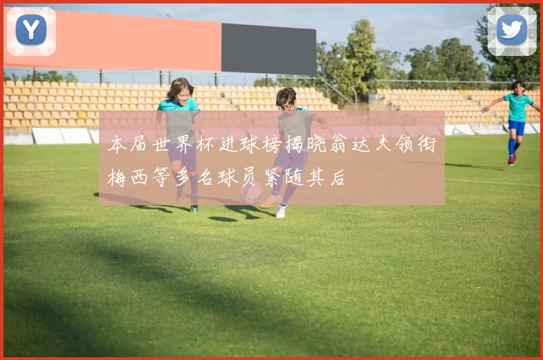 本届世界杯进球榜揭晓翁达夫领衔梅西等多名球员紧随其后