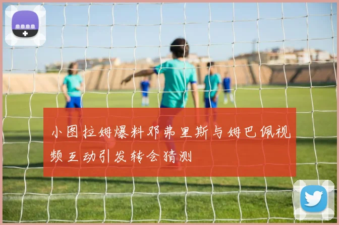小图拉姆爆料邓弗里斯与姆巴佩视频互动引发转会猜测