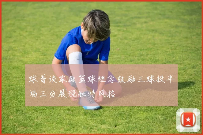 球哥谈家庭篮球理念鼓励三球投半场三分展现独特风格
