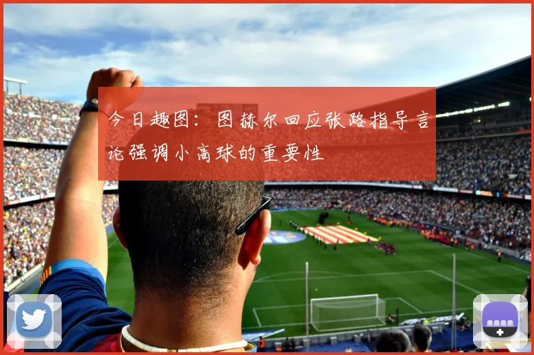 今日趣图：图赫尔回应张路指导言论强调小高球的重要性