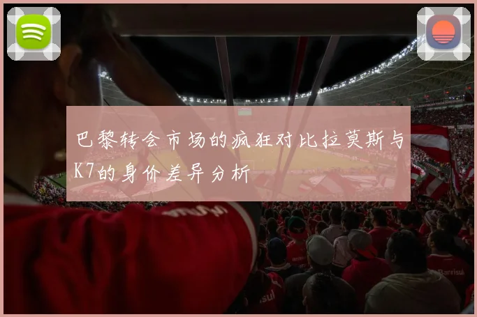 巴黎转会市场的疯狂对比拉莫斯与K7的身价差异分析