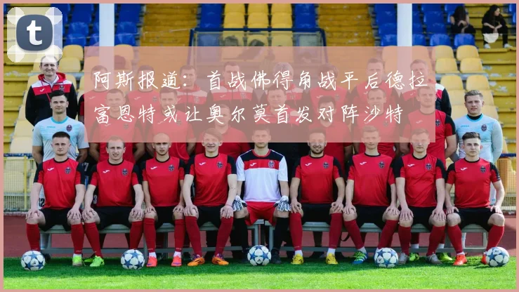 阿斯报道：首战佛得角战平后德拉富恩特或让奥尔莫首发对阵沙特