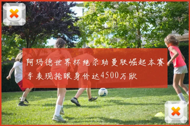 阿玛德世界杯绝杀助曼联崛起本赛季表现抢眼身价达4500万欧