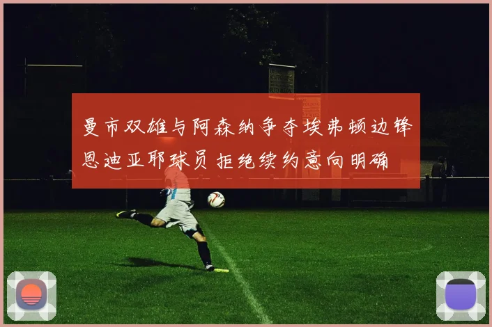 曼市双雄与阿森纳争夺埃弗顿边锋恩迪亚耶球员拒绝续约意向明确