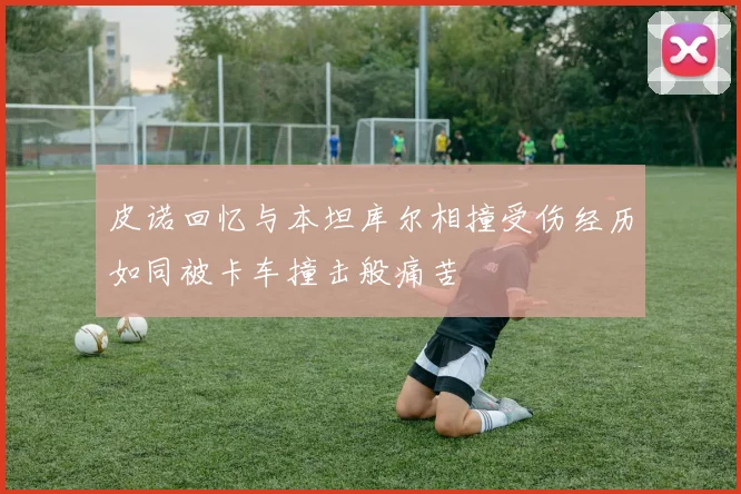 皮诺回忆与本坦库尔相撞受伤经历如同被卡车撞击般痛苦