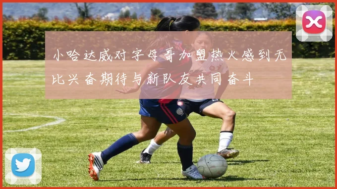 小哈达威对字母哥加盟热火感到无比兴奋期待与新队友共同奋斗