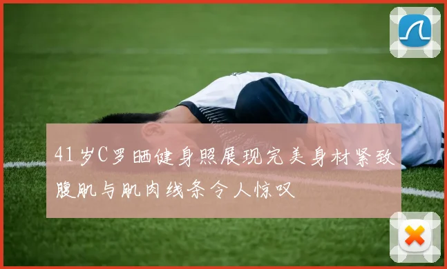 41岁C罗晒健身照展现完美身材紧致腹肌与肌肉线条令人惊叹