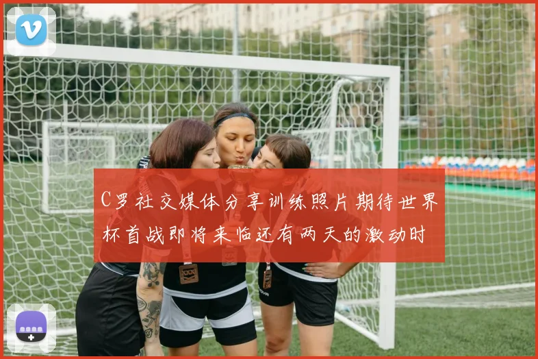 C罗社交媒体分享训练照片期待世界杯首战即将来临还有两天的激动时刻